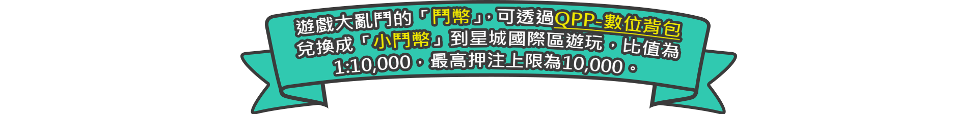 遊戲大亂鬥的「鬥幣」，可透過QPP-數位背包兌換成「小鬥幣」到星城國際區遊玩，比值為1:10,000，最高押注上限為10,000。