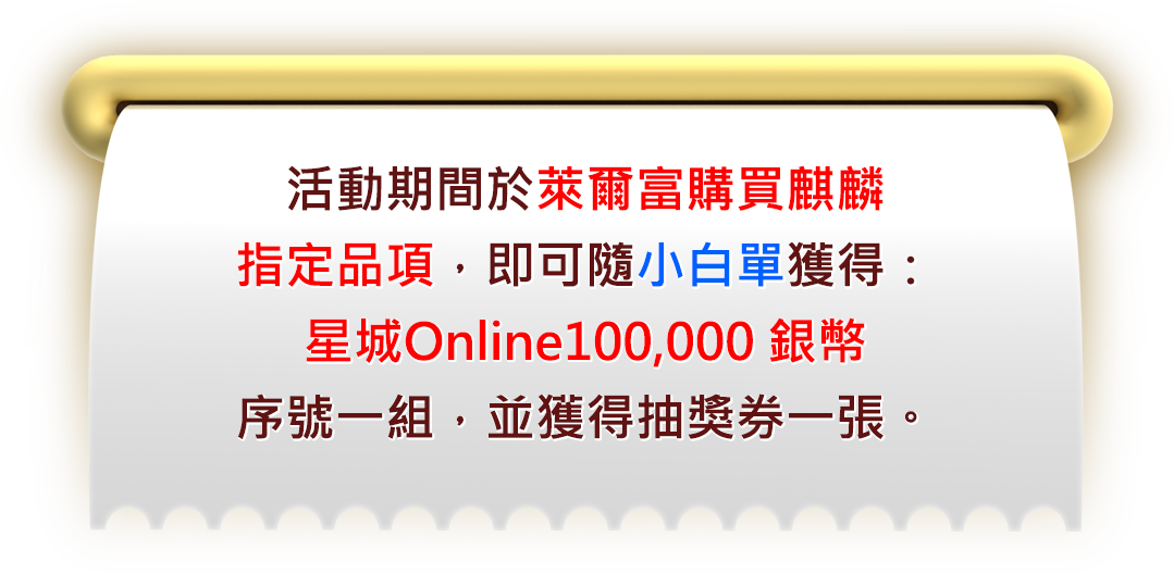 活動期間於萊爾富購買麒麟指定品項，​即可隨小白單獲得：​星城Online100,000 銀幣序號一組，​並獲得抽獎券一張。 